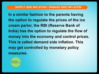 SUPPLY SIDE INFLATION / DEMAND SIDE INFLATION

In a similar fashion to the parents having
the option to regulate the prices of the ice
cream parlor, the RBI (Reserve Bank of
India) has the option to regulate the flow of
money into the economy and control prices.
This is called demand side inflation. This
may get controlled by monetary policy
measures.

 