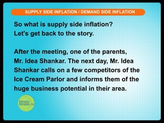 SUPPLY SIDE INFLATION / DEMAND SIDE INFLATION

So what is supply side inflation?
Let's get back to the story.
After the meeting, one of the parents,
Mr. Idea Shankar. The next day, Mr. Idea
Shankar calls on a few competitors of the
Ice Cream Parlor and informs them of the
huge business potential in their area.

 