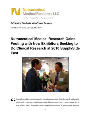 Advancing Products with Proven Science

NMR News: Volume 3, Issue 5, May 2010




Nutraceutical Medical Research Gains
Footing with New Exhibitors Seeking to
Do Clinical Research at 2010 SupplySide
East




“
     Generally speaking, more companies seemed open to doing clinical research studies and
     talking with a contract research organization, like ours, than I have ever witnessed before
     at an industry show,” Latesha Richards, marketing coordinator of Nutraceutical Medical

                                               1
 