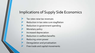 Implications of Supply Side Economics
 Tax rates raise tax revenues
 Reduction in tax rates cure stagflation
 Reduction in government spending
 Monetary policy
 Increased depreciation
 Reduction in welfare benefits
 Reducing union power
 Deregulation and privatisation
 Free trade and capital movements
 