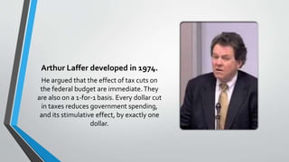 Arthur Laffer developed in 1974.
He argued that the effect of tax cuts on
the federal budget are immediate.They
are also on a 1-for-1 basis. Every dollar cut
in taxes reduces government spending,
and its stimulative effect, by exactly one
dollar.
 