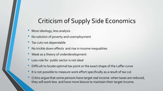 Criticism of Supply Side Economics
• More ideology, less analysis
• No solution of poverty and unemployment
• Tax cuts not dependable
• No trickle down effects and rise in income inequalities
• Weak as a theory of underdevelopment
• Less role for public sector is not ideal
• Difficult to locate optimal tax point or the exact shape of the Laffer curve
• It is not possible to measure work effort specifically as a result of tax cut
• Critics argue that some persons have target real income when taxes are reduced,
they will work less and have more leisure to maintain their target income.
 