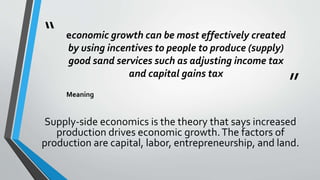 “
”
economic growth can be most effectively created
by using incentives to people to produce (supply)
good sand services such as adjusting income tax
and capital gains tax
Meaning
Supply-side economics is the theory that says increased
production drives economic growth.The factors of
production are capital, labor, entrepreneurship, and land.
 