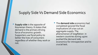 Supply SideVs Demand Side Economics
• Supply-side is the opposite of
Keynesian theory. It states that
demand is the primary driving
force of economic growth.
Supporters use fiscal policy to
better the lives of consumers
regardless of whether they work or
not.
• The demand side economics had
completed ignored the fiscal
implications of a tax cut on
aggregate supply.The
phenomenon of stagflation in
western countries during 1970s
pushed the demand side
economics for introspection and to
crucial test.
 