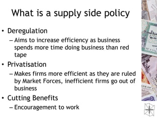 What is a supply side policy
• Deregulation
  – Aims to increase efficiency as business
    spends more time doing business than red
    tape
• Privatisation
  – Makes firms more efficient as they are ruled
    by Market Forces, inefficient firms go out of
    business
• Cutting Benefits
  – Encouragement to work
 
