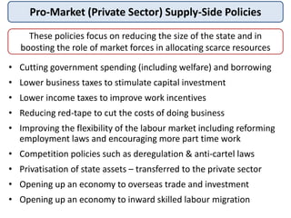 Pro-Market (Private Sector) Supply-Side Policies
These policies focus on reducing the size of the state and in
boosting the role of market forces in allocating scarce resources
• Cutting government spending (including welfare) and borrowing
• Lower business taxes to stimulate capital investment
• Lower income taxes to improve work incentives
• Reducing red-tape to cut the costs of doing business
• Improving the flexibility of the labour market including reforming
employment laws and encouraging more part time work
• Competition policies such as deregulation & anti-cartel laws
• Privatisation of state assets – transferred to the private sector
• Opening up an economy to overseas trade and investment
• Opening up an economy to inward skilled labour migration
 