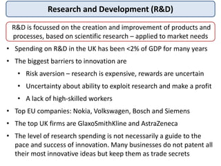 Research and Development (R&D)
R&D is focussed on the creation and improvement of products and
processes, based on scientific research – applied to market needs
• Spending on R&D in the UK has been <2% of GDP for many years
• The biggest barriers to innovation are
• Risk aversion – research is expensive, rewards are uncertain
• Uncertainty about ability to exploit research and make a profit
• A lack of high-skilled workers
• Top EU companies: Nokia, Volkswagen, Bosch and Siemens
• The top UK firms are GlaxoSmithKline and AstraZeneca
• The level of research spending is not necessarily a guide to the
pace and success of innovation. Many businesses do not patent all
their most innovative ideas but keep them as trade secrets
 