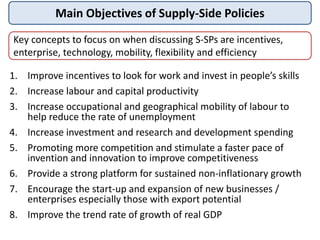 Main Objectives of Supply-Side Policies
1. Improve incentives to look for work and invest in people’s skills
2. Increase labour and capital productivity
3. Increase occupational and geographical mobility of labour to
help reduce the rate of unemployment
4. Increase investment and research and development spending
5. Promoting more competition and stimulate a faster pace of
invention and innovation to improve competitiveness
6. Provide a strong platform for sustained non-inflationary growth
7. Encourage the start-up and expansion of new businesses /
enterprises especially those with export potential
8. Improve the trend rate of growth of real GDP
Key concepts to focus on when discussing S-SPs are incentives,
enterprise, technology, mobility, flexibility and efficiency
 