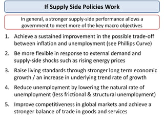 If Supply Side Policies Work
1. Achieve a sustained improvement in the possible trade-off
between inflation and unemployment (see Phillips Curve)
2. Be more flexible in response to external demand and
supply-side shocks such as rising energy prices
3. Raise living standards through stronger long term economic
growth / an increase in underlying trend rate of growth
4. Reduce unemployment by lowering the natural rate of
unemployment (less frictional & structural unemployment)
5. Improve competitiveness in global markets and achieve a
stronger balance of trade in goods and services
In general, a stronger supply-side performance allows a
government to meet more of the key macro objectives
 