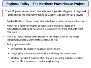 Regional Policy – The Northern Powerhouse Project
The UK government wants to achieve a greater degree of regional
balance in the economy to help supply-side potential growth
• Goal of Northern Powerhouse idea is to have a balanced regional recovery
• North has a relatively higher concentration of public sector and
manufacturing jobs and has grown less quickly since the end of the last
recession
• Aim is to increase long-term growth in the major cities of the North
including Liverpool, Manchester, Leeds and Hull
• Policy options include:
• Investment to improve transport connections
• Supporting science and innovation including the universities
• Backing specialist clusters of businesses including high tech sectors
such as life sciences and marine engineering
 
