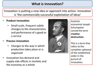 What is Innovation?
Innovation is putting a new idea or approach into action. Innovation
is 'the commercially successful exploitation of ideas'
• Product innovation
• Small-scale, frequent subtle
changes to the characteristics
and performance of a good or
a service
• Process innovation
• Changes to the way in which
production takes place or is
organised
• Innovation has demand and
supply-side effects in markets and
the economy as a whole
Austrian
economist Joseph
Schumpeter
coined the term
creative
destruction.
This is a term that
refers to the
complete upheaval
of the established
order in the
pursuit of
innovation.
 