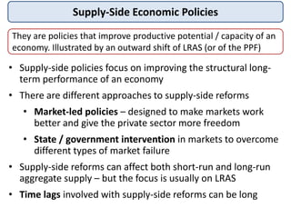 Supply-Side Economic Policies
They are policies that improve productive potential / capacity of an
economy. Illustrated by an outward shift of LRAS (or of the PPF)
• Supply-side policies focus on improving the structural long-
term performance of an economy
• There are different approaches to supply-side reforms
• Market-led policies – designed to make markets work
better and give the private sector more freedom
• State / government intervention in markets to overcome
different types of market failure
• Supply-side reforms can affect both short-run and long-run
aggregate supply – but the focus is usually on LRAS
• Time lags involved with supply-side reforms can be long
 