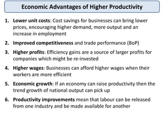 Economic Advantages of Higher Productivity
1. Lower unit costs: Cost savings for businesses can bring lower
prices, encouraging higher demand, more output and an
increase in employment
2. Improved competitiveness and trade performance (BoP)
3. Higher profits: Efficiency gains are a source of larger profits for
companies which might be re-invested
4. Higher wages: Businesses can afford higher wages when their
workers are more efficient
5. Economic growth: If an economy can raise productivity then the
trend growth of national output can pick up
6. Productivity improvements mean that labour can be released
from one industry and be made available for another
 