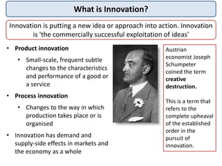 What is Innovation?
Innovation is putting a new idea or approach into action. Innovation
is 'the commercially successful exploitation of ideas'
• Product innovation
• Small-scale, frequent subtle
changes to the characteristics
and performance of a good or
a service
• Process innovation
• Changes to the way in which
production takes place or is
organised
• Innovation has demand and
supply-side effects in markets and
the economy as a whole
Austrian
economist Joseph
Schumpeter
coined the term
creative
destruction.
This is a term that
refers to the
complete upheaval
of the established
order in the
pursuit of
innovation.
 