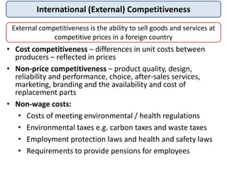 International (External) Competitiveness
External competitiveness is the ability to sell goods and services at
competitive prices in a foreign country
• Cost competitiveness – differences in unit costs between
producers – reflected in prices
• Non-price competitiveness – product quality, design,
reliability and performance, choice, after-sales services,
marketing, branding and the availability and cost of
replacement parts
• Non-wage costs:
• Costs of meeting environmental / health regulations
• Environmental taxes e.g. carbon taxes and waste taxes
• Employment protection laws and health and safety laws
• Requirements to provide pensions for employees
 