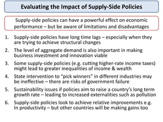 Evaluating the Impact of Supply-Side Policies
Supply-side policies can have a powerful effect on economic
performance – but be aware of limitations and disadvantages
1. Supply-side policies have long time lags – especially when they
are trying to achieve structural changes
2. The level of aggregate demand is also important in making
business investment and innovation viable
3. Some supply-side policies (e.g. cutting higher-rate income taxes)
might lead to greater inequalities of income & wealth
4. State intervention to “pick winners” in different industries may
be ineffective – there are risks of government failure
5. Sustainability issues if policies aim to raise a country’s long term
growth rate – leading to increased externalities such as pollution
6. Supply-side policies look to achieve relative improvements e.g.
In productivity – but other countries will be making gains too
 