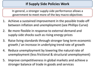 If Supply Side Policies Work
1. Achieve a sustained improvement in the possible trade-off
between inflation and unemployment (see Phillips Curve)
2. Be more flexible in response to external demand and
supply-side shocks such as rising energy prices
3. Raise living standards through stronger long term economic
growth / an increase in underlying trend rate of growth
4. Reduce unemployment by lowering the natural rate of
unemployment (less frictional & structural unemployment)
5. Improve competitiveness in global markets and achieve a
stronger balance of trade in goods and services
In general, a stronger supply-side performance allows a
government to meet more of the key macro objectives
 