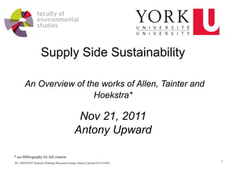 Supply Side Sustainability

       An Overview of the works of Allen, Tainter and
                        Hoekstra*

                                              Nov 21, 2011
                                             Antony Upward

* see Bibliography for full citation
                                                                            1
ES / ENVS4523 Systems Thinking Discussion Group, Antony Upward #211135423
 