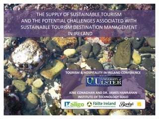 THE SUPPLY OF SUSTAINABLE TOURISM
AND THE POTENTIAL CHALLENGES ASSOCIATED WITH
SUSTAINABLE TOURISM DESTINATION MANAGEMENT
                  IN IRELAND




                TOURISM & HOSPITALITY IN IRELAND CONFERENCE
                                   2012



                  AÍNE CONAGHAN AND DR. JAMES HANRAHAN
                       INSTITUTE OF TECHNOLOGY SLIGO
 