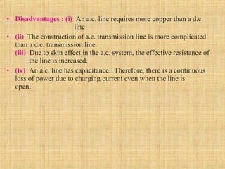 • Disadvantages : (i) An a.c. line requires more copper than a d.c.
line
• (ii) The construction of a.c. transmission line is more complicated
than a d.c. transmission line.
(iii) Due to skin effect in the a.c. system, the effective resistance of
the line is increased.
• (iv) An a.c. line has capacitance. Therefore, there is a continuous
loss of power due to charging current even when the line is
open.
 