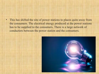 • This has shifted the site of power stations to places quite away from
the consumers. The electrical energy produced at the power stations
has to be supplied to the consumers. There is a large network of
conductors between the power station and the consumers.
 