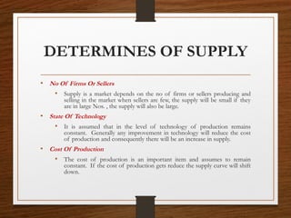 DETERMINES OF SUPPLY
• No Of Firms Or Sellers
• Supply is a market depends on the no of firms or sellers producing and
selling in the market when sellers are few, the supply will be small if they
are in large Nos. , the supply will also be large.
• State Of Technology
• It is assumed that in the level of technology of production remains
constant. Generally any improvement in technology will reduce the cost
of production and consequently there will be an increase in supply.
• Cost Of Production
• The cost of production is an important item and assumes to remain
constant. If the cost of production gets reduce the supply curve will shift
down.
 