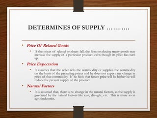 DETERMINES OF SUPPLY … … ….
• Price Of Related Goods
• If the prices of related products fall, the firm producing many goods may
increase the supply of a particular product, even though its price has turn
up.
• Price Expectation
• It assumes that the seller sells the commodity or supplies the commodity
on the basis of the prevailing prices and he does not expect any change in
price of that commodity. If he feels that future price will be higher he will
reduce the present supply of the product.
• Natural Factors
• It is assumed that, there is no change in the natural factors, as the supply is
governed by the natural factors like rain, draught, etc. This is more so in
agro industries.
 