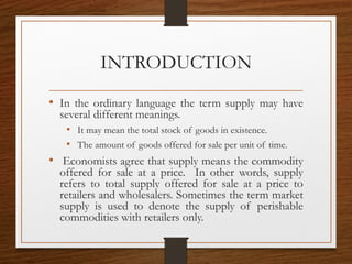 INTRODUCTION
• In the ordinary language the term supply may have
several different meanings.
• It may mean the total stock of goods in existence.
• The amount of goods offered for sale per unit of time.
•  Economists agree that supply means the commodity
offered for sale at a price. In other words, supply
refers to total supply offered for sale at a price to
retailers and wholesalers. Sometimes the term market
supply is used to denote the supply of perishable
commodities with retailers only.
 
