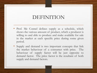 DEFINITION
• Prof. Mc Connel defines supply as a schedule, which
shows the various amount of product, which a producer is
willing to and able to produce and make available for sale
in the market at each specific price during some given
period.
• Supply and demand is two important concepts that link
the market behaviour of a consumer with price. The
behaviour of supply factor will be just opposite to
demand factor. The price factor is the resultant of both
supply and demand factors.
 