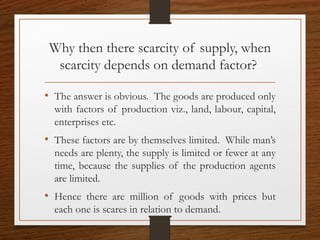 Why then there scarcity of supply, when
scarcity depends on demand factor?
• The answer is obvious. The goods are produced only
with factors of production viz., land, labour, capital,
enterprises etc.
• These factors are by themselves limited. While man’s
needs are plenty, the supply is limited or fewer at any
time, because the supplies of the production agents
are limited.
• Hence there are million of goods with prices but
each one is scares in relation to demand.
 