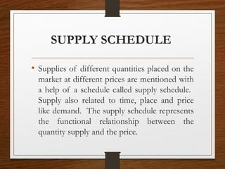 SUPPLY SCHEDULE
• Supplies of different quantities placed on the
market at different prices are mentioned with
a help of a schedule called supply schedule.
Supply also related to time, place and price
like demand. The supply schedule represents
the functional relationship between the
quantity supply and the price.
 