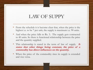 LAW OF SUPPY
• From the schedule it is become clear that, when the price is the
highest i.e. to be 7 per unit, the supply is maximum i.e. 90 units.
• And when the price falls to Rs. 3. The supply gets contracted
to 40 units. So there is functional relationship between the price
and the quantity supplied.
• This relationship is stated in the term of law of supply. It
states that other things being constant, the price of a
commodity has direct influences on the quantity.
• When the price of the commodity rises its supply is extended
and vice versa.
 