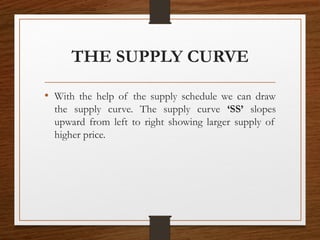 THE SUPPLY CURVE
• With the help of the supply schedule we can draw
the supply curve. The supply curve ‘SS’ slopes
upward from left to right showing larger supply of
higher price.
 