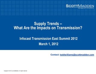 Copyright © 2012 by ScottMadden. All rights reserved.
Supply Trends
What Are the Impacts on Transmission?
Infocast Transmission East Summit 2012
March 1, 2012
Contact: toddwilliams@scottmadden.com
 