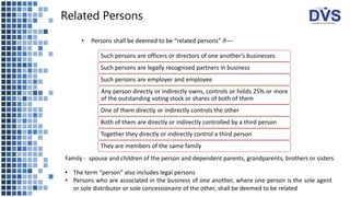 Related Persons
Such persons are officers or directors of one another’s businesses
Such persons are legally recognised partners in business
Such persons are employer and employee
Any person directly or indirectly owns, controls or holds 25% or more
of the outstanding voting stock or shares of both of them
One of them directly or indirectly controls the other
Both of them are directly or indirectly controlled by a third person
Together they directly or indirectly control a third person
They are members of the same family
• The term “person” also includes legal persons
• Persons who are associated in the business of one another, where one person is the sole agent
or sole distributor or sole concessionaire of the other, shall be deemed to be related
• Persons shall be deemed to be “related persons” if––
Family - spouse and children of the person and dependent parents, grandparents, brothers or sisters
 