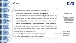 Contd.
(2) Notwithstanding anything contained in sub-section (1),––
(a) activities or transactions specified in Schedule III; or
(b) such activities or transactions undertaken by the CG, a SG or any
LA in which they are engaged as public authorities, as may be
notified by the Government on the recommendations of the Council,
shall be treated neither as a supply of goods nor a supply of services.
(3) Subject to the provisions of sub-sections (1) and (2), the Government
may, on the recommendations of the Council, specify, by notification, the
transactions that are to be treated as—
(a) a supply of goods and not as a supply of services; or
(b) a supply of services and not as a supply of goods
Power of CG
to prescribe
provisions
Negative List
Function entrusted
to a Panchayat or
Municipality has
been notified
 