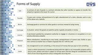 Forms of Supply
Sale A contract of sale of goods is a contract whereby the seller transfers or agrees to transfer the
property in goods to the buyer for a price
Transfer
To pass over, convey, relinquishment of a right, abandonment of a claim, alienate, each or any
of the above acts, lawfully
Barter
Exchange
Exchange goods or services for other goods or services instead of using money
Lease is where possession is transferred along with the right to use immovable property with a
duty to care, protect and return subject to normal wear and tear along for consideration in the
form of non-recurring premium only or along with recurring rent
A situation where the goods are paid for partly in goods and partly in money
A permission granted by competent authority to engage in a business or occupation or in an
activity otherwise unlawful
License
Disposal
Means distribution, transferring to new hands, extinguishment of control over, forfeit or pass
over control to another but in respect of goods that are ‘unfit for sale’
Rental An arrangement to rent something, or the amount of money that you pay to rent something
Lease
 