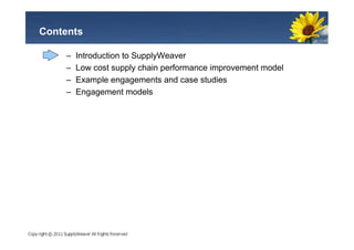 Contents

    –   Introduction to SupplyWeaver
    –   Low cost supply chain performance improvement model
    –   Example engagements and case studies
    –   Engagement models
 