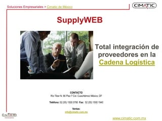 Soluciones Empresariales > Cimatic de México



                                  SupplyWEB


                                                                       Total integración de
                                                                        proveedores en la
                                                                        Cadena Logística



                                                 CONTACTO
                             Río Tiber N. 66 Piso 7 Col. Cuauhtémoc México, DF

                            Teléfono: 52 (55) 1500 0780 Fax: 52 (55) 1500 1940

                                                Ventas:
                                          info@cimatic.com.mx

                                                                                 www.cimatic.com.mx
 