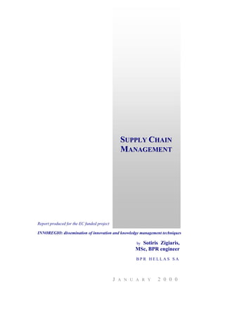 Report produced for the EC funded project
INNOREGIO: dissemination of innovation and knowledge management techniques
by Sotiris Zigiaris,
MSc, BPR engineer
B P R H E L L A S S A
J A N U A R Y 2 0 0 0
SSSUUUPPPPPPLLLYYY CCCHHHAAAIIINNN
MMMAAANNNAAAGGGEEEMMMEEENNNTTT
 