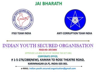 JAI BHARATH                  IYSO Team INDIA                                           ANTI corruption team indiaINDIAN YOUTH SECURED ORGANISATIONREGD.NO: 287/2005Approved U/S.80G [5] [vi] of income tax act.1961CORPORATE OFFICE, # 1-5-276/288(NEW), Kaman to rose theatre road, karimnagar-(A.P), INDIA-505 001.e-MAIL: indian.youth.secured.organisation@gmail.com