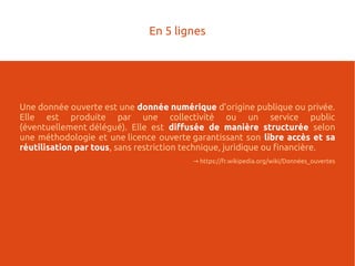 Une donnée ouverte est une donnée numérique d'origine publique ou privée.
Elle est produite par une collectivité ou un service public
(éventuellement délégué). Elle est diffusée de manière structurée selon
une méthodologie et une licence ouverte garantissant son libre accès et sa
réutilisation par tous, sans restriction technique, juridique ou financière.
→ https://fr.wikipedia.org/wiki/Données_ouvertes
En 5 lignes
 