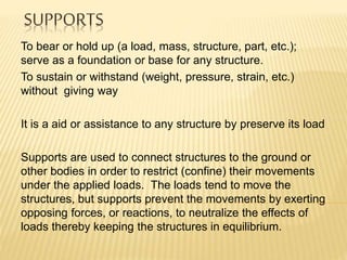SUPPORTS
To bear or hold up (a load, mass, structure, part, etc.);
serve as a foundation or base for any structure.
To sustain or withstand (weight, pressure, strain, etc.)
without giving way
It is a aid or assistance to any structure by preserve its load
Supports are used to connect structures to the ground or
other bodies in order to restrict (confine) their movements
under the applied loads. The loads tend to move the
structures, but supports prevent the movements by exerting
opposing forces, or reactions, to neutralize the effects of
loads thereby keeping the structures in equilibrium.
 