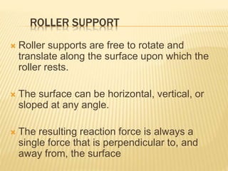 ROLLER SUPPORT
 Roller supports are free to rotate and
translate along the surface upon which the
roller rests.
 The surface can be horizontal, vertical, or
sloped at any angle.
 The resulting reaction force is always a
single force that is perpendicular to, and
away from, the surface
 
