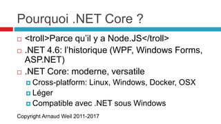 Copyright Arnaud Weil 2011-2017
Pourquoi .NET Core ?
 <troll>Parce qu’il y a Node.JS</troll>
 .NET 4.6: l’historique (WPF, Windows Forms,
ASP.NET)
 .NET Core: moderne, versatile
 Cross-platform: Linux, Windows, Docker, OSX
 Léger
 Compatible avec .NET sous Windows
 
