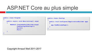 Copyright Arnaud Weil 2011-2017
ASP.NET Core au plus simple
public class Program
{
public static void Main(string[] args)
{
WebHost.CreateDefaultBuilder(args)
.UseStartup<Startup>()
.Build()
.Run();
}
}
public class Startup
{
public void Configure(IApplicationBuilder app)
{
app.UseWelcomePage();
}
}
 