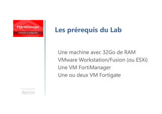Une formation
Les prérequis du Lab
Une machine avec 32Go de RAM
VMware Workstation/Fusion (ou ESXi)
Une VM FortiManager
Une ou deux VM Fortigate
 