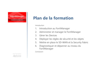Une formation
Introduction
1. Introduction au FortiManager
2. Administrer et manager le FortiManager
3. Gérer les Devices
4. Déployer les règles de sécurité et les objets
5. Mettre en place le SD-WAN et la Security Fabric
6. Diagnostiquer et dépanner au niveau du
FortiManager
Conclusion
Plan de la formation
 