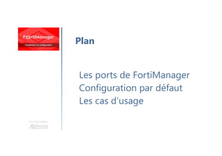 Une formation
Les ports de FortiManager
Configuration par défaut
Les cas d’usage
Plan
 