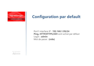 Une formation
Configuration par default
Port1 interface IP : 192.168.1.99/24
Ping, HTTP,HTTPS,SSH sont activé par défaut
Login : admin
Mot de passe : (vide)
 